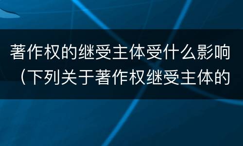 著作权的继受主体受什么影响（下列关于著作权继受主体的相关表述中正确的是）