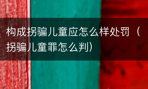 构成拐骗儿童应怎么样处罚（拐骗儿童罪怎么判）