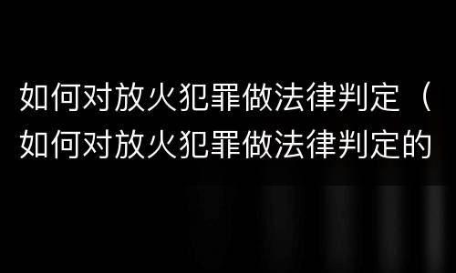 如何对放火犯罪做法律判定（如何对放火犯罪做法律判定的准确性）