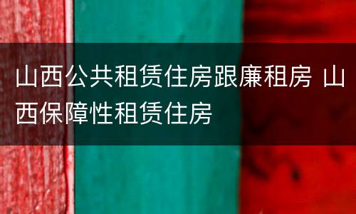 山西公共租赁住房跟廉租房 山西保障性租赁住房