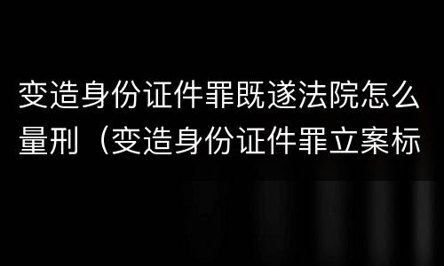 变造身份证件罪既遂法院怎么量刑（变造身份证件罪立案标准）