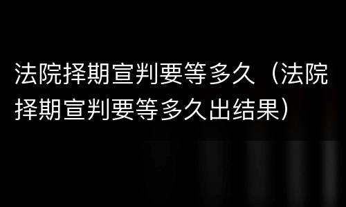 法院择期宣判要等多久（法院择期宣判要等多久出结果）