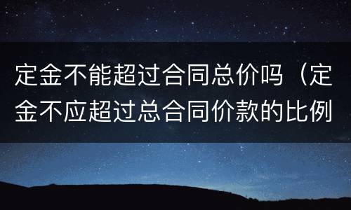 定金不能超过合同总价吗（定金不应超过总合同价款的比例）