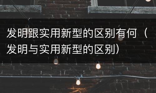 发明跟实用新型的区别有何（发明与实用新型的区别）