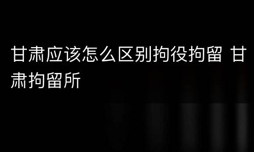 甘肃应该怎么区别拘役拘留 甘肃拘留所