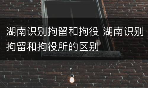 湖南识别拘留和拘役 湖南识别拘留和拘役所的区别