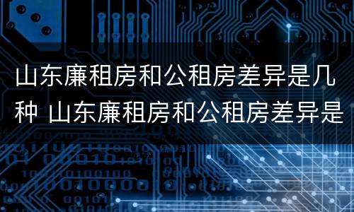 山东廉租房和公租房差异是几种 山东廉租房和公租房差异是几种情况