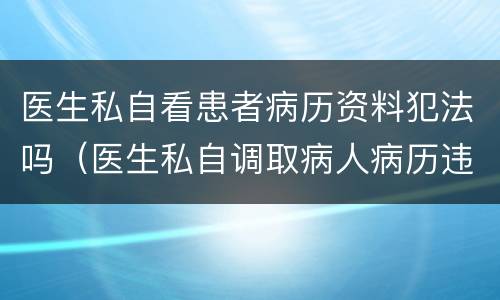 医生私自看患者病历资料犯法吗（医生私自调取病人病历违法吗）