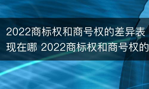 2022商标权和商号权的差异表现在哪 2022商标权和商号权的差异表现在哪几个方面