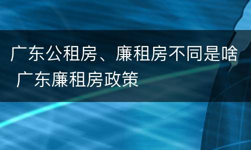 广东公租房、廉租房不同是啥 广东廉租房政策