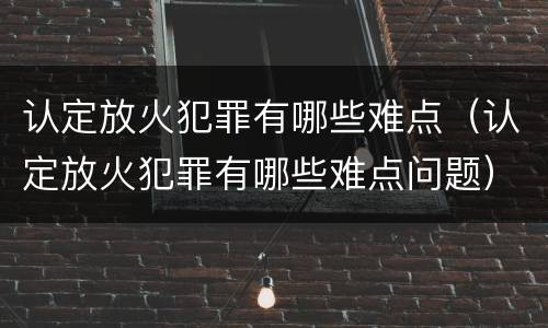 认定放火犯罪有哪些难点（认定放火犯罪有哪些难点问题）