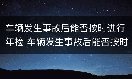 车辆发生事故后能否按时进行年检 车辆发生事故后能否按时进行年检检测