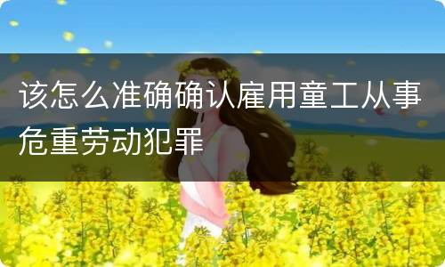 该怎么准确确认雇用童工从事危重劳动犯罪