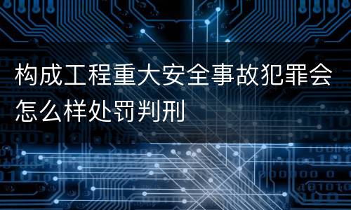 构成工程重大安全事故犯罪会怎么样处罚判刑