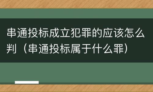 串通投标成立犯罪的应该怎么判（串通投标属于什么罪）