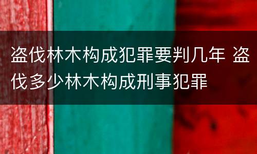 盗伐林木构成犯罪要判几年 盗伐多少林木构成刑事犯罪