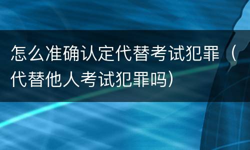 怎么准确认定代替考试犯罪（代替他人考试犯罪吗）