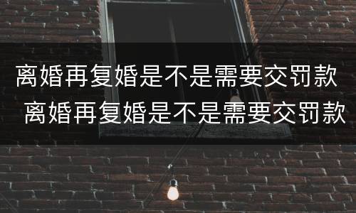 离婚再复婚是不是需要交罚款 离婚再复婚是不是需要交罚款了