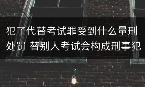 犯了代替考试罪受到什么量刑处罚 替别人考试会构成刑事犯罪吗