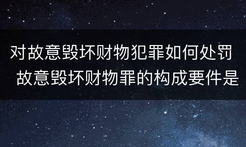 对故意毁坏财物犯罪如何处罚 故意毁坏财物罪的构成要件是什么?如何处罚?