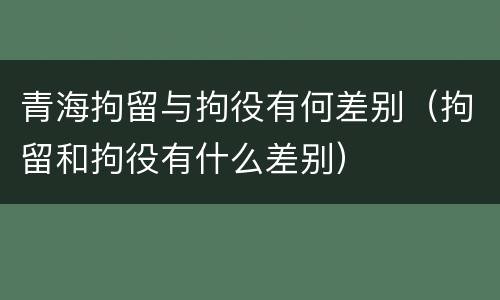 青海拘留与拘役有何差别（拘留和拘役有什么差别）