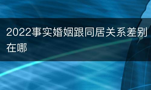 2022事实婚姻跟同居关系差别在哪