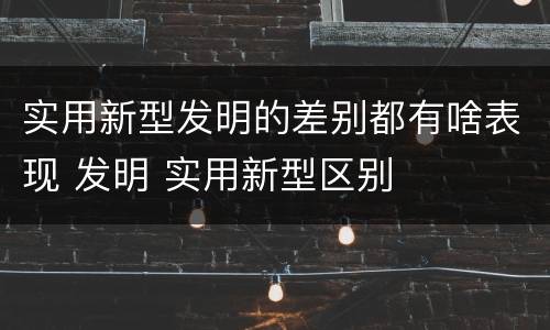 实用新型发明的差别都有啥表现 发明 实用新型区别