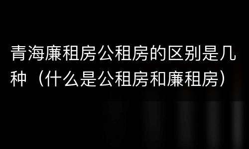 青海廉租房公租房的区别是几种（什么是公租房和廉租房）