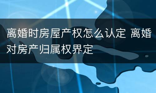离婚时房屋产权怎么认定 离婚对房产归属权界定