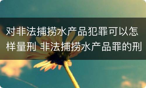 对非法捕捞水产品犯罪可以怎样量刑 非法捕捞水产品罪的刑法处罚