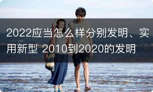 2022应当怎么样分别发明、实用新型 2010到2020的发明
