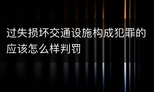 过失损坏交通设施构成犯罪的应该怎么样判罚
