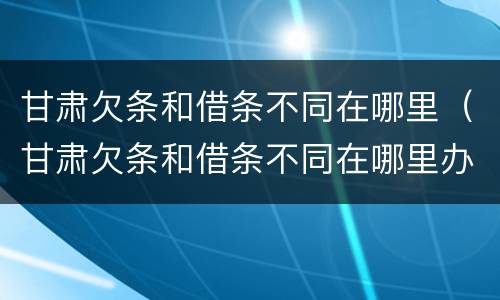 甘肃欠条和借条不同在哪里（甘肃欠条和借条不同在哪里办理）