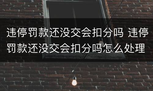 违停罚款还没交会扣分吗 违停罚款还没交会扣分吗怎么处理