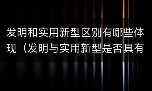 发明和实用新型区别有哪些体现（发明与实用新型是否具有实用性）
