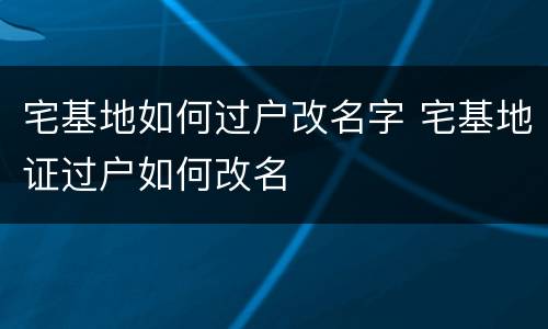 宅基地如何过户改名字 宅基地证过户如何改名