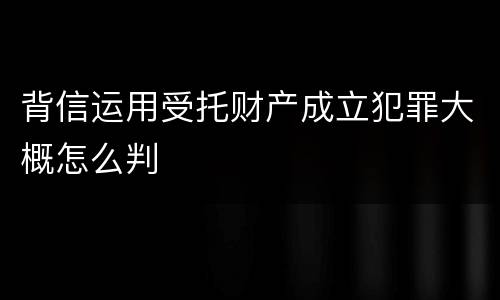背信运用受托财产成立犯罪大概怎么判