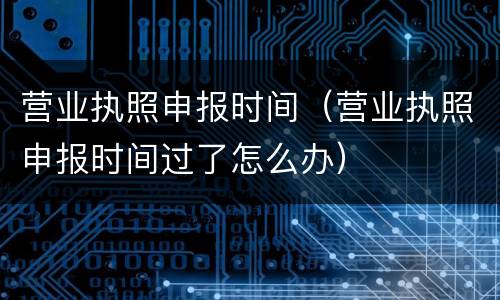 营业执照申报时间（营业执照申报时间过了怎么办）