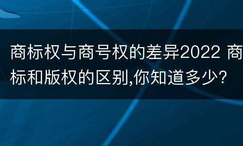 商标权与商号权的差异2022 商标和版权的区别,你知道多少?