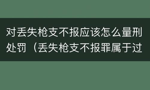 对丢失枪支不报应该怎么量刑处罚（丢失枪支不报罪属于过失犯罪吗）
