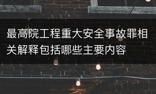最高院工程重大安全事故罪相关解释包括哪些主要内容