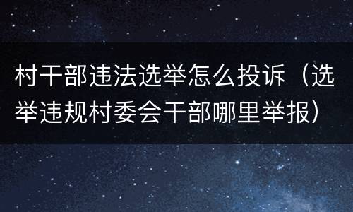 村干部违法选举怎么投诉（选举违规村委会干部哪里举报）