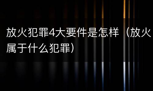 放火犯罪4大要件是怎样(放火属于什么犯罪)