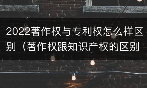 2022著作权与专利权怎么样区别（著作权跟知识产权的区别）
