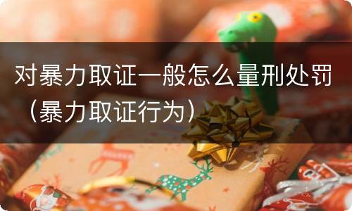 对暴力取证一般怎么量刑处罚（暴力取证行为）