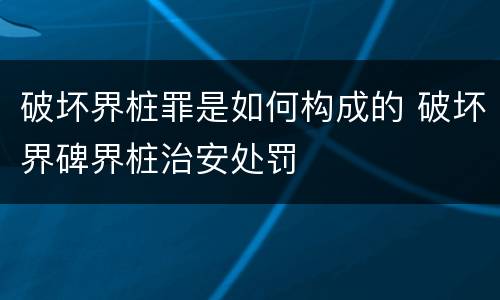 破坏界桩罪是如何构成的 破坏界碑界桩治安处罚