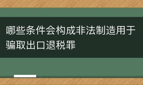 哪些条件会构成非法制造用于骗取出口退税罪