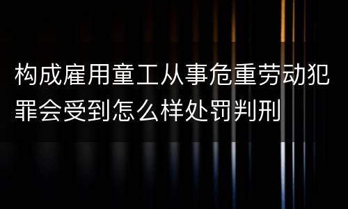 构成雇用童工从事危重劳动犯罪会受到怎么样处罚判刑