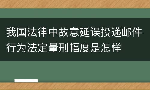 我国法律中故意延误投递邮件行为法定量刑幅度是怎样