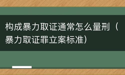 构成暴力取证通常怎么量刑（暴力取证罪立案标准）